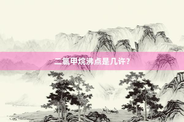 二氯甲烷沸点是几许？